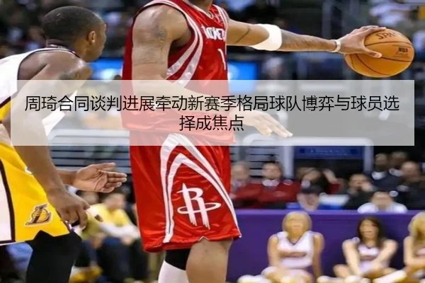 周琦合同谈判进展牵动新赛季格局球队博弈与球员选择成焦点（dbzhenren）